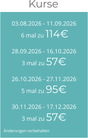 03.08.2026 - 11.09.2026 6 mal zu 114€ 28.09.2026 - 16.10.20263 mal zu 57€ 26.10.2026 - 27.11.20265 mal zu 95€ 30.11.2026 - 17.12.20263 mal zu 57€ Kurse  Änderungen vorbehalten