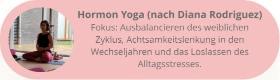Hormon Yoga (nach Diana Rodriguez) Fokus: Ausbalancieren des weiblichen Zyklus, Achtsamkeitslenkung in den Wechseljahren und das Loslassen des Alltagsstresses.