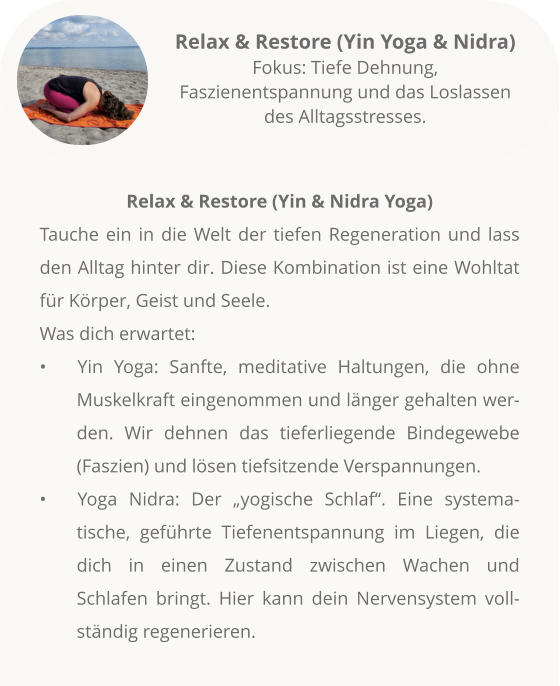 Relax & Restore (Yin & Nidra Yoga) Tauche ein in die Welt der tiefen Regeneration und lass den Alltag hinter dir. Diese Kombination ist eine Wohltat für Körper, Geist und Seele.  Was dich erwartet: •	Yin Yoga: Sanfte, meditative Haltungen, die ohne Muskelkraft eingenommen und länger gehalten werden. Wir dehnen das tieferliegende Bindegewebe (Faszien) und lösen tiefsitzende Verspannungen. •	Yoga Nidra: Der „yogische Schlaf“. Eine systema-tische, geführte Tiefenentspannung im Liegen, die dich in einen Zustand zwischen Wachen und Schlafen bringt. Hier kann dein Nervensystem vollständig regenerieren.            Relax & Restore (Yin Yoga & Nidra)Fokus: Tiefe Dehnung, Faszienentspannung und das Loslassen des Alltagsstresses.