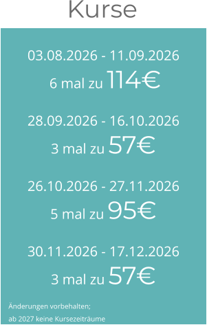 03.08.2026 - 11.09.2026 6 mal zu 114€ 28.09.2026 - 16.10.20263 mal zu 57€ 26.10.2026 - 27.11.20265 mal zu 95€ 30.11.2026 - 17.12.20263 mal zu 57€ Kurse  Änderungen vorbehalten; ab 2027 keine Kursezeiträume