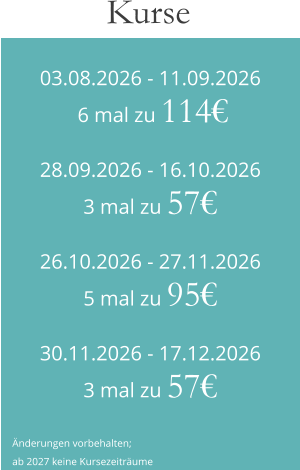 03.08.2026 - 11.09.2026 6 mal zu 114€ 28.09.2026 - 16.10.20263 mal zu 57€ 26.10.2026 - 27.11.20265 mal zu 95€ 30.11.2026 - 17.12.20263 mal zu 57€ Kurse  Änderungen vorbehalten; ab 2027 keine Kursezeiträume